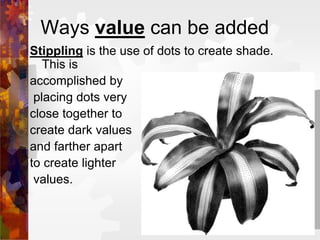 Ways value can be added
Stippling is the use of dots to create shade.
This is
accomplished by
placing dots very
close together to
create dark values
and farther apart
to create lighter
values.
 