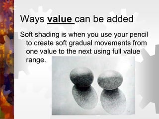 Ways value can be added
Soft shading is when you use your pencil
to create soft gradual movements from
one value to the next using full value
range.
 