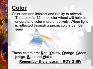 Color
Color can add interest and reality to artwork.
The use of a 12-step color wheel will help us
understand color more effectively. When light
is reflected through a prism, colors can be
seen
These colors are: Red, Yellow, Orange, Green,
Indigo, Blue and Violet
Remember the anagram: ROY G BIV
 