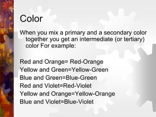 Color
When you mix a primary and a secondary color
together you get an intermediate (or tertiary)
color For example:
Red and Orange= Red-Orange
Yellow and Green=Yellow-Green
Blue and Green=Blue-Green
Red and Violet=Red-Violet
Yellow and Orange=Yellow-Orange
Blue and Violet=Blue-Violet
 
