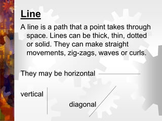 Line
A line is a path that a point takes through
space. Lines can be thick, thin, dotted
or solid. They can make straight
movements, zig-zags, waves or curls.
They may be horizontal
vertical
diagonal
 