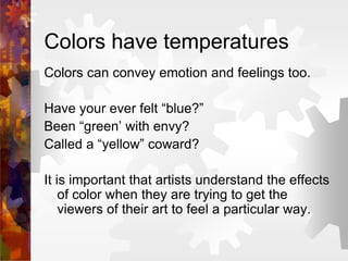 Colors have temperatures
Colors can convey emotion and feelings too.
Have your ever felt “blue?”
Been “green’ with envy?
Called a “yellow” coward?
It is important that artists understand the effects
of color when they are trying to get the
viewers of their art to feel a particular way.
 
