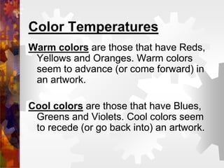 Color Temperatures
Warm colors are those that have Reds,
Yellows and Oranges. Warm colors
seem to advance (or come forward) in
an artwork.
Cool colors are those that have Blues,
Greens and Violets. Cool colors seem
to recede (or go back into) an artwork.
 