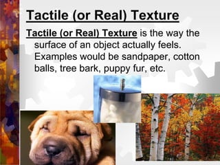 Tactile (or Real) Texture
Tactile (or Real) Texture is the way the
surface of an object actually feels.
Examples would be sandpaper, cotton
balls, tree bark, puppy fur, etc.
 