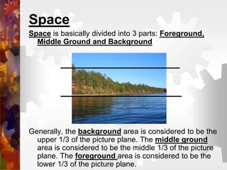 Space
Space is basically divided into 3 parts: Foreground,
Middle Ground and Background
Generally, the background area is considered to be the
upper 1/3 of the picture plane. The middle ground
area is considered to be the middle 1/3 of the picture
plane. The foreground area is considered to be the
lower 1/3 of the picture plane.
 