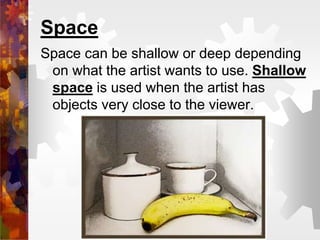 Space
Space can be shallow or deep depending
on what the artist wants to use. Shallow
space is used when the artist has
objects very close to the viewer.
 