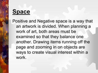 Space
Positive and Negative space is a way that
an artwork is divided. When planning a
work of art, both areas must be
examined so that they balance one
another. Drawing items running off the
page and zooming in on objects are
ways to create visual interest within a
work.
 