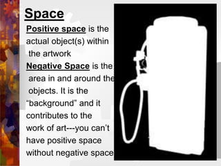 Space
Positive space is the
actual object(s) within
the artwork
Negative Space is the
area in and around the
objects. It is the
“background” and it
contributes to the
work of art---you can’t
have positive space
without negative space
 