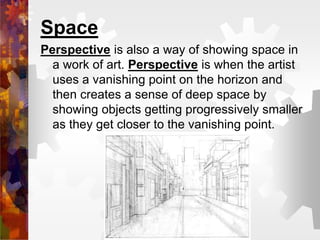 Space
Perspective is also a way of showing space in
a work of art. Perspective is when the artist
uses a vanishing point on the horizon and
then creates a sense of deep space by
showing objects getting progressively smaller
as they get closer to the vanishing point.
 