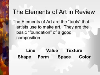 The Elements of Art in Review
The Elements of Art are the “tools” that
artists use to make art. They are the
basic “foundation” of a good
composition
Line Value Texture
Shape Form Space Color
 