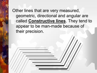 Other lines that are very measured,
geometric, directional and angular are
called Constructive lines. They tend to
appear to be man-made because of
their precision.
 