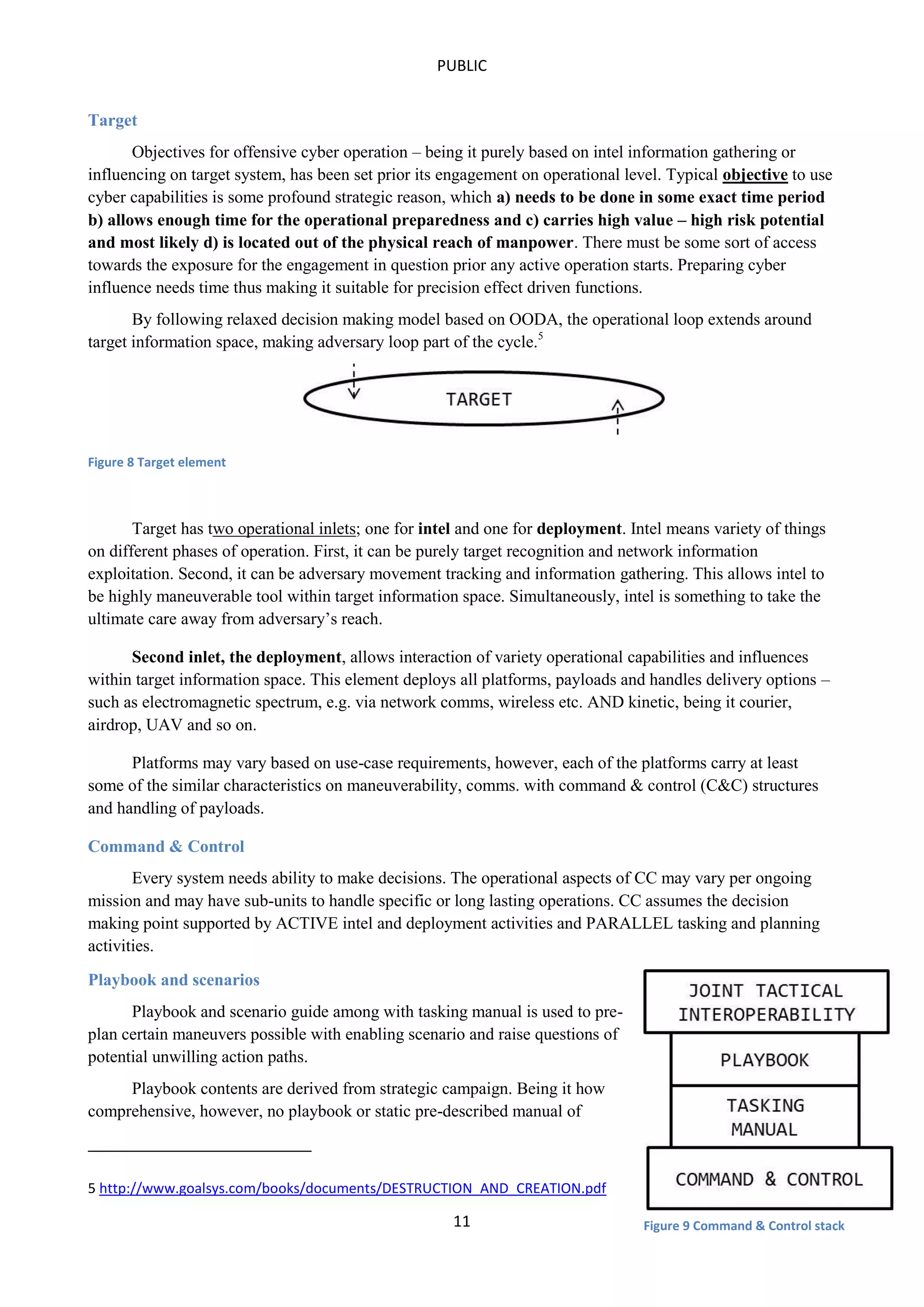 PUBLIC
Target
Objectives for offensive cyber operation – being it purely based on intel information gathering or
influencing on target system, has been set prior its engagement on operational level. Typical objective to use
cyber capabilities is some profound strategic reason, which a) needs to be done in some exact time period
b) allows enough time for the operational preparedness and c) carries high value – high risk potential
and most likely d) is located out of the physical reach of manpower. There must be some sort of access
towards the exposure for the engagement in question prior any active operation starts. Preparing cyber
influence needs time thus making it suitable for precision effect driven functions.
By following relaxed decision making model based on OODA, the operational loop extends around
target information space, making adversary loop part of the cycle.5

Figure 8 Target element

Target has two operational inlets; one for intel and one for deployment. Intel means variety of things
on different phases of operation. First, it can be purely target recognition and network information
exploitation. Second, it can be adversary movement tracking and information gathering. This allows intel to
be highly maneuverable tool within target information space. Simultaneously, intel is something to take the
ultimate care away from adversary’s reach.
Second inlet, the deployment, allows interaction of variety operational capabilities and influences
within target information space. This element deploys all platforms, payloads and handles delivery options –
such as electromagnetic spectrum, e.g. via network comms, wireless etc. AND kinetic, being it courier,
airdrop, UAV and so on.
Platforms may vary based on use-case requirements, however, each of the platforms carry at least
some of the similar characteristics on maneuverability, comms. with command & control (C&C) structures
and handling of payloads.
Command & Control
Every system needs ability to make decisions. The operational aspects of CC may vary per ongoing
mission and may have sub-units to handle specific or long lasting operations. CC assumes the decision
making point supported by ACTIVE intel and deployment activities and PARALLEL tasking and planning
activities.
Playbook and scenarios
Playbook and scenario guide among with tasking manual is used to preplan certain maneuvers possible with enabling scenario and raise questions of
potential unwilling action paths.
Playbook contents are derived from strategic campaign. Being it how
comprehensive, however, no playbook or static pre-described manual of

5 http://www.goalsys.com/books/documents/DESTRUCTION_AND_CREATION.pdf

11

Figure 9 Command & Control stack

 