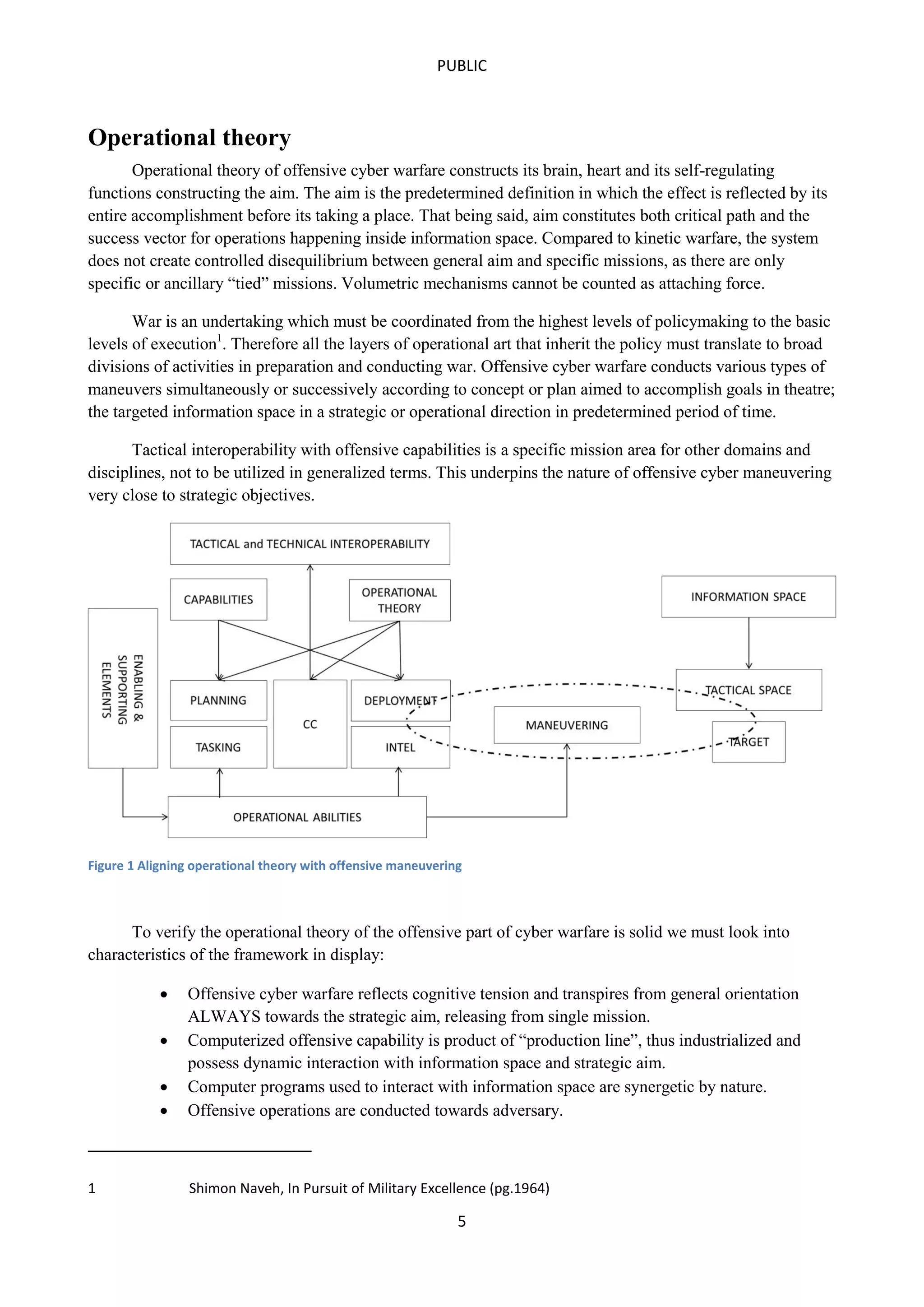 PUBLIC

Operational theory
Operational theory of offensive cyber warfare constructs its brain, heart and its self-regulating
functions constructing the aim. The aim is the predetermined definition in which the effect is reflected by its
entire accomplishment before its taking a place. That being said, aim constitutes both critical path and the
success vector for operations happening inside information space. Compared to kinetic warfare, the system
does not create controlled disequilibrium between general aim and specific missions, as there are only
specific or ancillary “tied” missions. Volumetric mechanisms cannot be counted as attaching force.
War is an undertaking which must be coordinated from the highest levels of policymaking to the basic
levels of execution1. Therefore all the layers of operational art that inherit the policy must translate to broad
divisions of activities in preparation and conducting war. Offensive cyber warfare conducts various types of
maneuvers simultaneously or successively according to concept or plan aimed to accomplish goals in theatre;
the targeted information space in a strategic or operational direction in predetermined period of time.
Tactical interoperability with offensive capabilities is a specific mission area for other domains and
disciplines, not to be utilized in generalized terms. This underpins the nature of offensive cyber maneuvering
very close to strategic objectives.

Figure 1 Aligning operational theory with offensive maneuvering

To verify the operational theory of the offensive part of cyber warfare is solid we must look into
characteristics of the framework in display:





1

Offensive cyber warfare reflects cognitive tension and transpires from general orientation
ALWAYS towards the strategic aim, releasing from single mission.
Computerized offensive capability is product of “production line”, thus industrialized and
possess dynamic interaction with information space and strategic aim.
Computer programs used to interact with information space are synergetic by nature.
Offensive operations are conducted towards adversary.

Shimon Naveh, In Pursuit of Military Excellence (pg.1964)

5

 