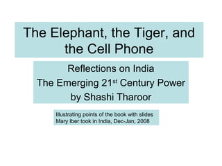 The Elephant, the Tiger, and
the Cell Phone
Reflections on India
The Emerging 21st
Century Power
by Shashi Tharoor
Illustrating points of the book with slides
Mary Iber took in India, Dec-Jan, 2008
 