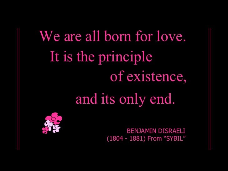 We are all born for love. BENJAMIN DISRAELI (1804 - 1881) From “SYBIL” It is the principle of existence, and its only end. 