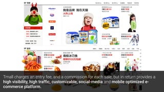 Tmall charges an entry fee, and a commission for each sale, but in return provides a
high visibility, high trafﬁc, customizable, social-media and mobile optimized e-
commerce platform.
 