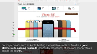 apple.tmall.com
For major brands such as Apple, hosting a virtual storefronts on Tmall is a good
alternative to opening hundreds (or possibly thousands) of brick and mortar stores
across the country.
 