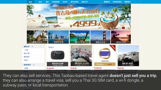 They can also sell services. This Taobao-based travel agent doesn’t just sell you a trip,
they can also arrange a travel visa, sell you a Thai 3G SIM card, a wi-ﬁ dongle, a
subway pass, or local transportation.
 