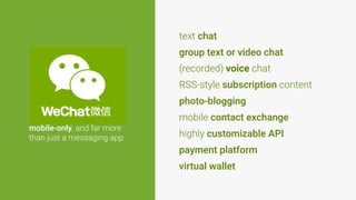 mobile-only, and far more
than just a messaging app
(recorded) voice chat
RSS-style subscription content
mobile contact exchange
highly customizable API
payment platform
text chat
group text or video chat
photo-blogging
virtual wallet
 