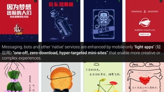 Messaging, bots and other ‘native’ services are enhanced by mobile-only ‘light apps’ (
) “one-off, zero-download, hyper-targeted mini-sites” that enable more creative or
complex experiences.
 