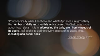 “Philosophically, while Facebook and WhatsApp measure growth by
the number of daily and monthly active users…WeChat cares more
about how relevant it is in addressing the daily, even hourly needs of
its users…[its] goal is to address every aspect of its users’ lives,
including non-social ones.”
— Connie Chang, a16z
 