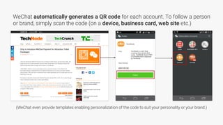 WeChat automatically generates a QR code for each account. To follow a person
or brand, simply scan the code (on a device, business card, web site etc.)
(WeChat even provide templates enabling personalization of the code to suit your personality or your brand.)
 