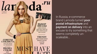 In Russia, e-commerce
brand Lamoda turned poor
postal infrastructure and
payment on delivery into an
excuse to try something that
seems completely un-
scaleable...
 
