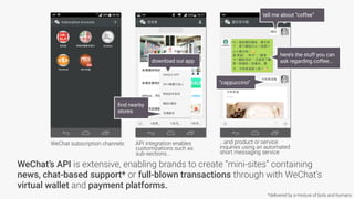 WeChat’s API is extensive, enabling brands to create “mini-sites” containing
news, chat-based support* or full-blown transactions through with WeChat’s
virtual wallet and payment platforms.
WeChat subscription channels API integration enables
customizations such as
sub-sections...
download our app
ﬁnd nearby
stores
...and product or service
inquiries using an automated
short messaging service
here’s the stuff you can
ask regarding coffee...
“cappuccino”
tell me about “coffee”
*delivered by a mixture of bots and humans
 