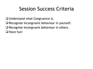 Session Success Criteria
 Understand what Congruence is.
 Recognise incongruent behaviour in yourself.
 Recognise incon...
