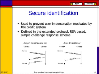 Secure identification Used to prevent user impersonation motivated by the credit system Defined in the extended protocol, RSA based, simple challenge response scheme 