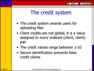 The credit system The credit system awards users for uploading files Client credits are not global, it is a value assigned to every ordered (client, client) pair The credit values range between 1-10 Secure identification prevents false credit claims 