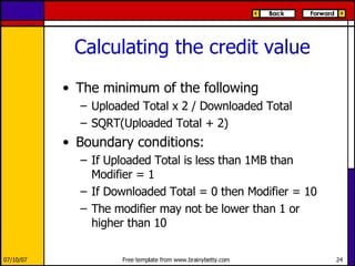 Calculating the credit value The minimum of the following Uploaded Total x 2 / Downloaded Total SQRT(Uploaded Total + 2) Boundary conditions:  If Uploaded Total is less than 1MB than Modifier = 1  If Downloaded Total = 0 then Modifier = 10  The modifier may not be lower than 1 or higher than 10  