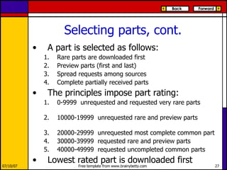 Selecting parts, cont. A part is selected as follows: Rare parts are downloaded first Preview parts (first and last) Spread requests among sources Complete partially received parts The principles impose part rating: 0-9999  unrequested and requested very rare parts  10000-19999  unrequested rare and preview parts  20000-29999  unrequested most complete common part 30000-39999  requested rare and preview parts 40000-49999  requested uncompleted common parts Lowest rated part is downloaded first 