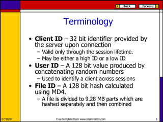 Terminology Client ID  – 32 bit identifier provided by the server upon connection Valid only through the session lifetime.  May be either a high ID or a low ID User ID  – A 128 bit value produced by concatenating random numbers Used to identify a client across sessions File ID  – A 128 bit hash calculated using MD4. A file is divided to 9.28 MB parts which are hashed separately and then combined 