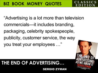 BIZ  BOOK  MONEY  QUOTES “ Advertising is a lot more than television commercials—it includes branding, packaging, celebrity spokespeople, publicity, customer service, the way  you treat your employees …” THE END OF ADVERTISING…   SERGIO ZYMAN C L A S S I C S E D I T I O N 
