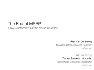 The End of MSRP
How Customers Define Value on eBay



                                            Rian Van Der Merwe
                                Manager, User Experience Research
                                                        eBay, Inc.

                                                   With research by
                                     Tanaya Suveerachaimontian
                                 Senior User Experience Researcher
                                                          eBay, Inc.