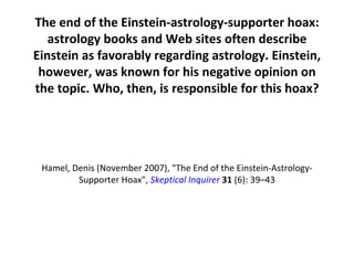 The end of the Einstein-astrology-supporter hoax: astrology books and Web sites often describe Einstein as favorably regarding astrology. Einstein, however, was known for his negative opinion on the topic.  Who, then, is responsible for this hoax? Hamel, Denis (November 2007), &quot;The End of the Einstein-Astrology-Supporter Hoax&quot;,  Skeptical Inquirer   31  (6): 39–43 