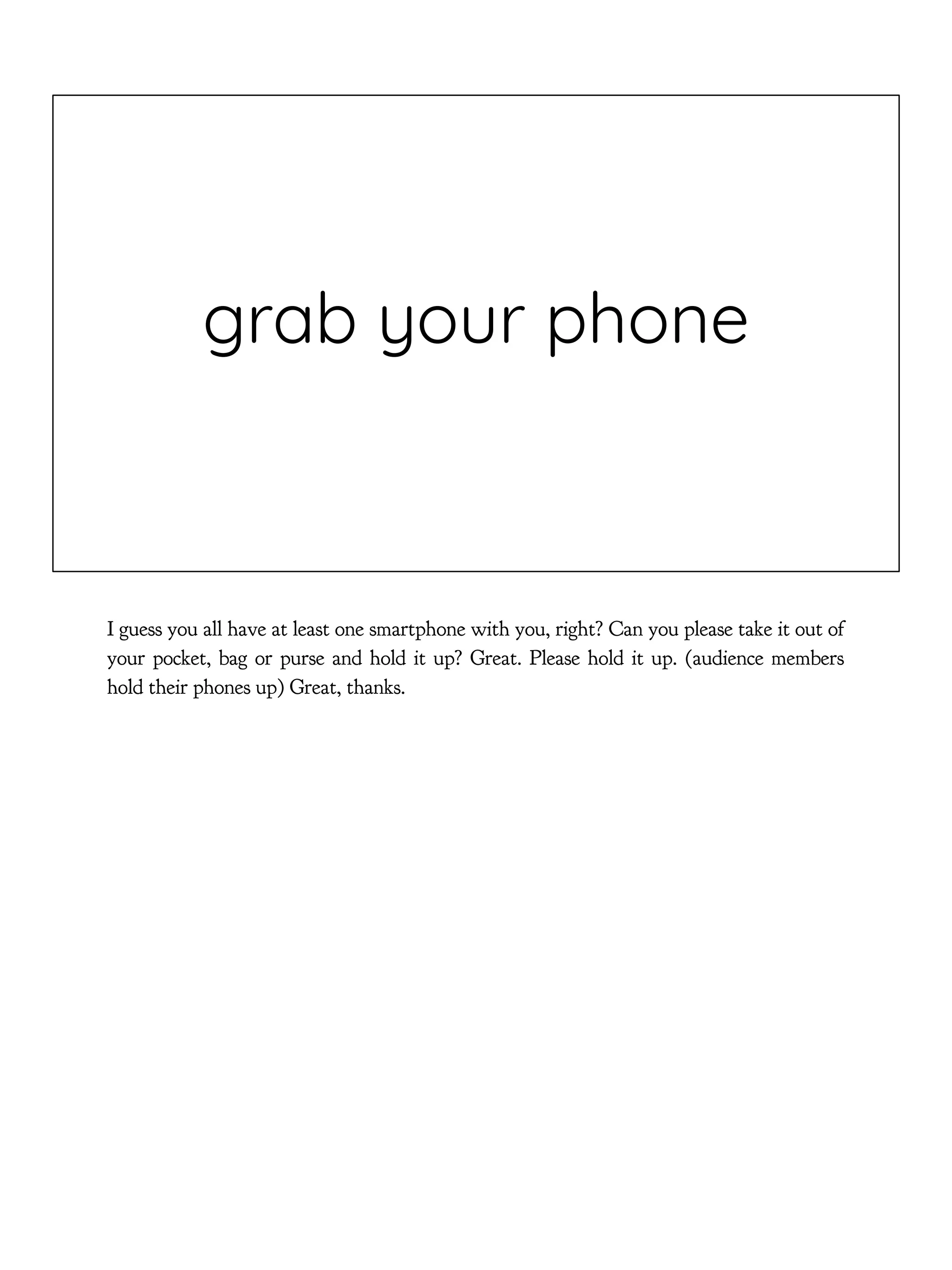 grab your phone
I guess you all have at least one smartphone with you, right? Can you please take it out of
your pocket, bag or purse and hold it up? Great. Please hold it up. (audience members
hold their phones up) Great, thanks.
 