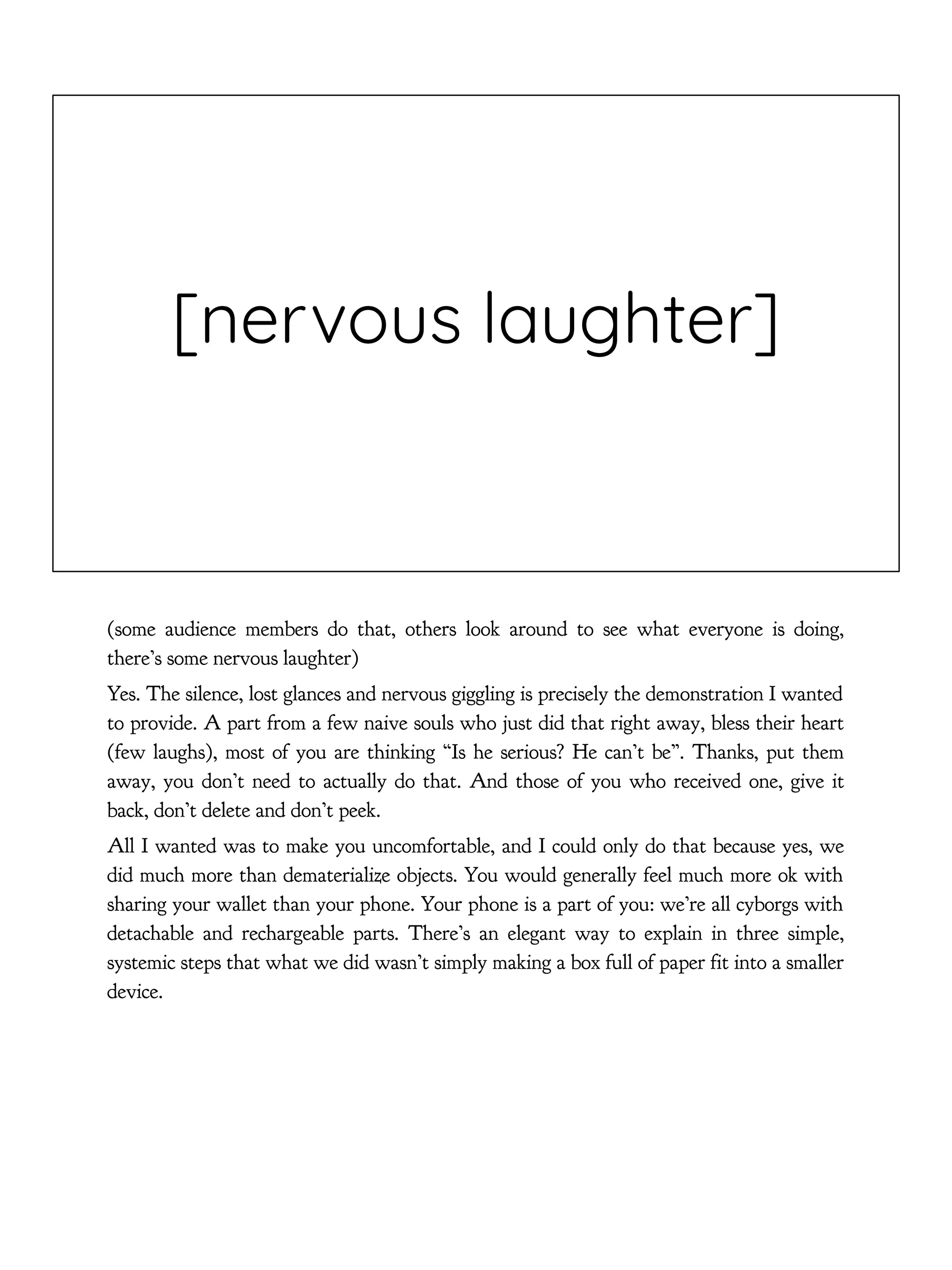 [nervous laughter]
(some audience members do that, others look around to see what everyone is doing,
there’s some nervous laughter)
Yes. The silence, lost glances and nervous giggling is precisely the demonstration I wanted
to provide. A part from a few naive souls who just did that right away, bless their heart
(few laughs), most of you are thinking “Is he serious? He can’t be”. Thanks, put them
away, you don’t need to actually do that. And those of you who received one, give it
back, don’t delete and don’t peek.
All I wanted was to make you uncomfortable, and I could only do that because yes, we
did much more than dematerialize objects. You would generally feel much more ok with
sharing your wallet than your phone. Your phone is a part of you: we’re all cyborgs with
detachable and rechargeable parts. There’s an elegant way to explain in three simple,
systemic steps that what we did wasn’t simply making a box full of paper fit into a smaller
device.
 