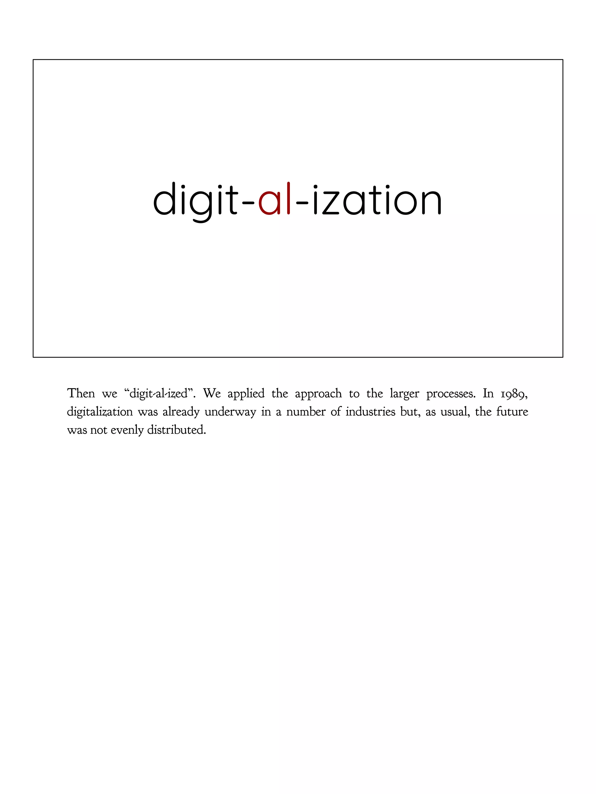 digit-al-ization
Then we “digit-al-ized”. We applied the approach to the larger processes. In 1989,
digitalization was already underway in a number of industries but, as usual, the future
was not evenly distributed.
 
