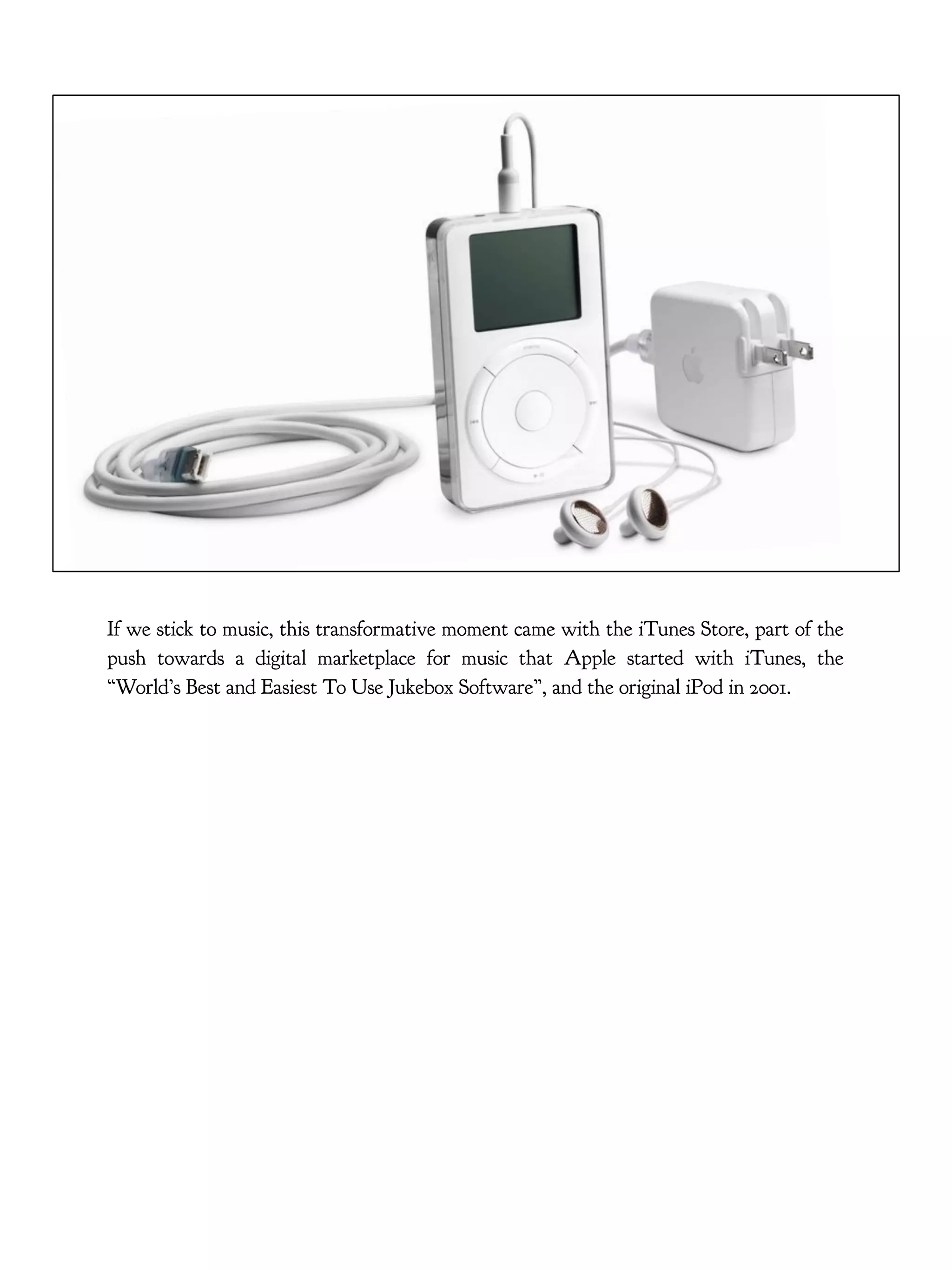 If we stick to music, this transformative moment came with the iTunes Store, part of the
push towards a digital marketplace for music that Apple started with iTunes, the
“World’s Best and Easiest To Use Jukebox Software”, and the original iPod in 2001.
 