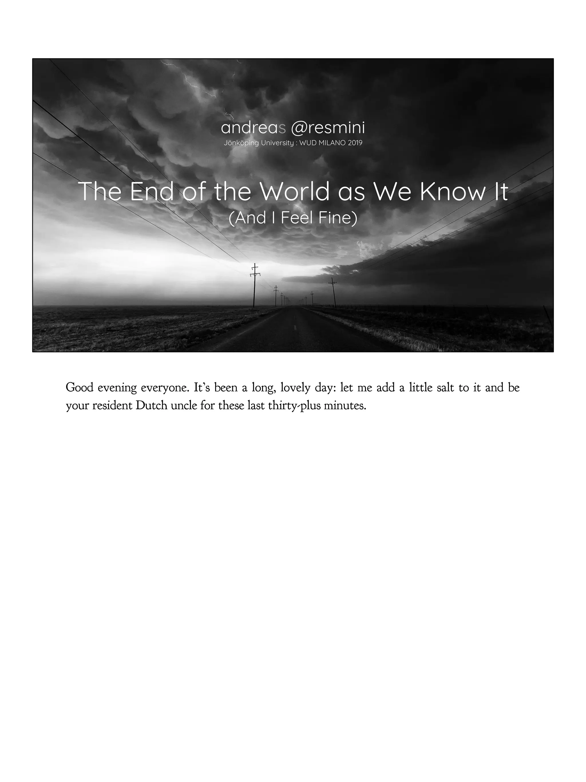 The End of the World as We Know It
(And I Feel Fine)
andreas @resmini
Jönköping University : WUD MILANO 2019
Good evening everyone. It’s been a long, lovely day: let me add a little salt to it and be
your resident Dutch uncle for these last thirty-plus minutes.
 