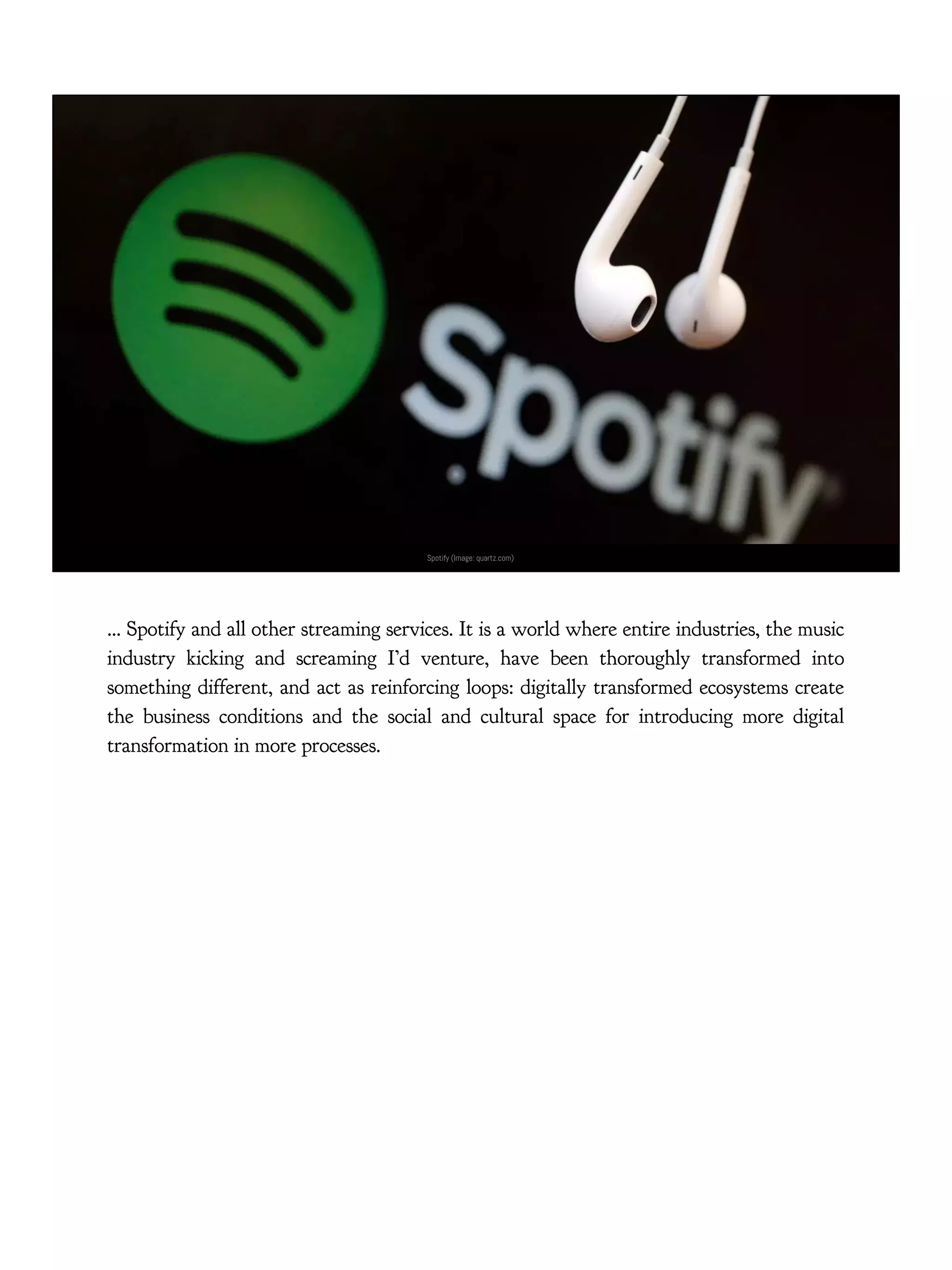 Spotify (Image: quartz.com)
… Spotify and all other streaming services. It is a world where entire industries, the music
industry kicking and screaming I’d venture, have been thoroughly transformed into
something different, and act as reinforcing loops: digitally transformed ecosystems create
the business conditions and the social and cultural space for introducing more digital
transformation in more processes.
 