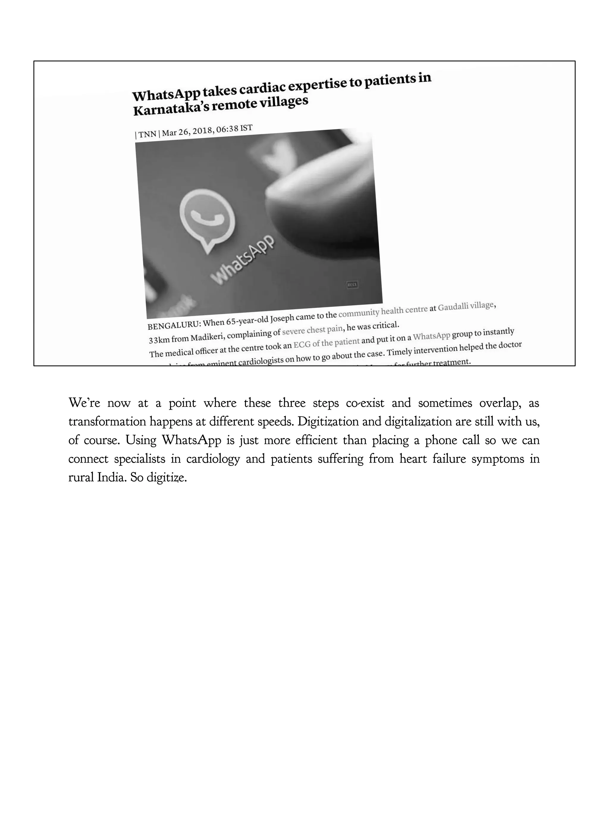 We’re now at a point where these three steps co-exist and sometimes overlap, as
transformation happens at different speeds. Digitization and digitalization are still with us,
of course. Using WhatsApp is just more efficient than placing a phone call so we can
connect specialists in cardiology and patients suffering from heart failure symptoms in
rural India. So digitize.
 