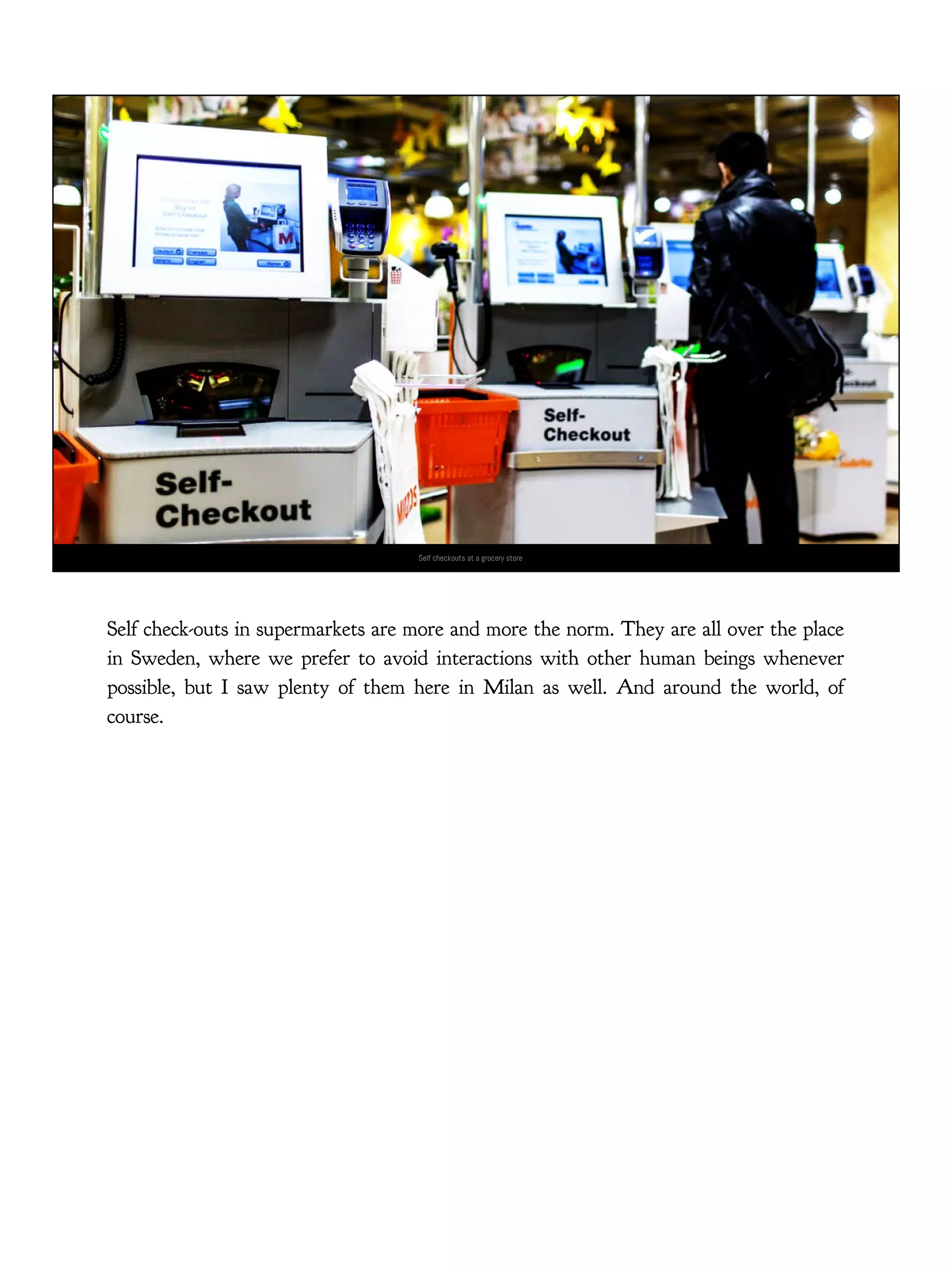 Self checkouts at a grocery store
Self check-outs in supermarkets are more and more the norm. They are all over the place
in Sweden, where we prefer to avoid interactions with other human beings whenever
possible, but I saw plenty of them here in Milan as well. And around the world, of
course.
 