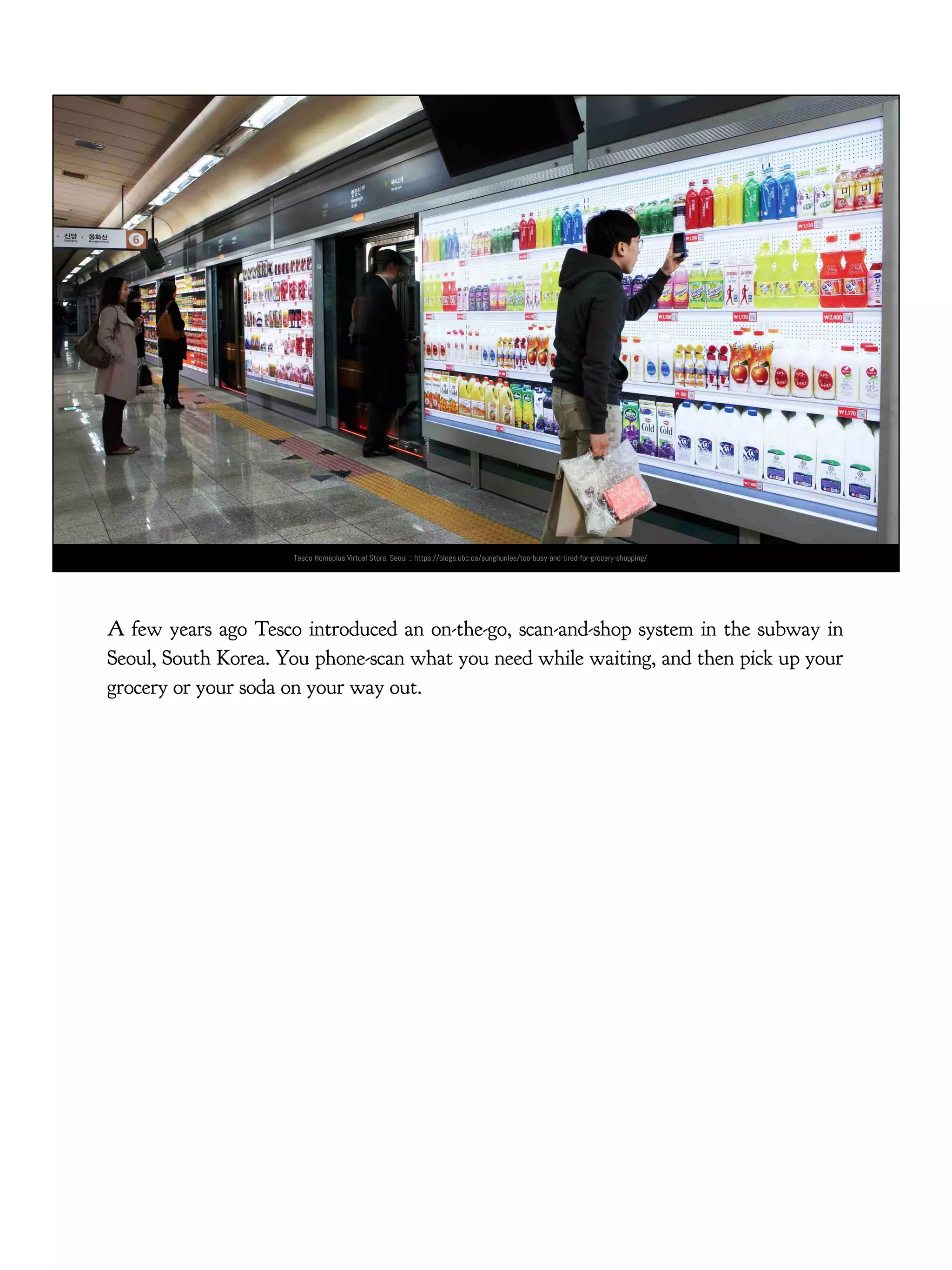 Tesco Homeplus Virtual Store, Seoul :: https://blogs.ubc.ca/sunghunlee/too-busy-and-tired-for-grocery-shopping/
A few years ago Tesco introduced an on-the-go, scan-and-shop system in the subway in
Seoul, South Korea. You phone-scan what you need while waiting, and then pick up your
grocery or your soda on your way out.
 