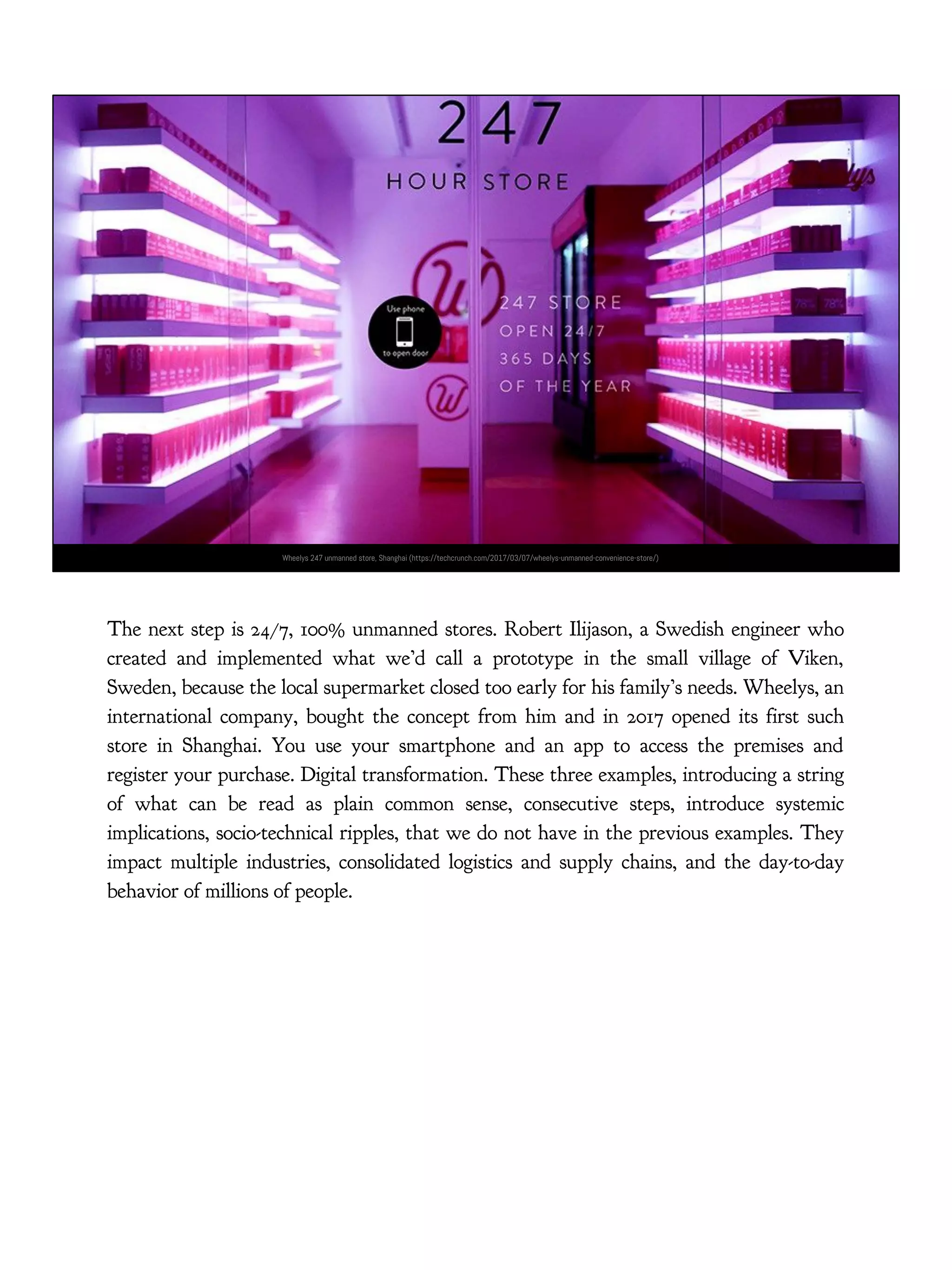 Wheelys 247 unmanned store, Shanghai (https://techcrunch.com/2017/03/07/wheelys-unmanned-convenience-store/)
The next step is 24/7, 100% unmanned stores. Robert Ilijason, a Swedish engineer who
created and implemented what we’d call a prototype in the small village of Viken,
Sweden, because the local supermarket closed too early for his family’s needs. Wheelys, an
international company, bought the concept from him and in 2017 opened its first such
store in Shanghai. You use your smartphone and an app to access the premises and
register your purchase. Digital transformation. These three examples, introducing a string
of what can be read as plain common sense, consecutive steps, introduce systemic
implications, socio-technical ripples, that we do not have in the previous examples. They
impact multiple industries, consolidated logistics and supply chains, and the day-to-day
behavior of millions of people.
 