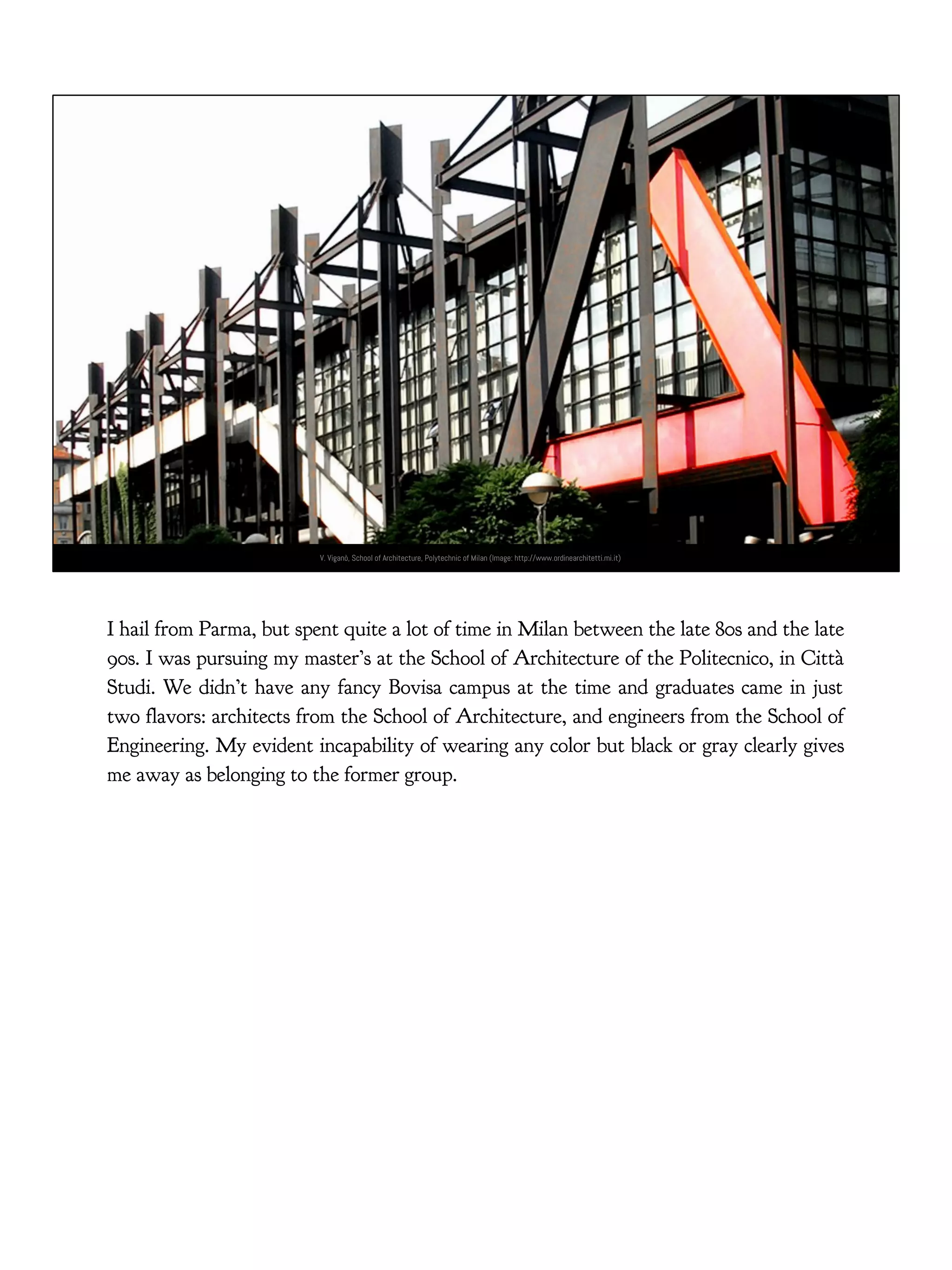 V. Viganò, School of Architecture, Polytechnic of Milan (Image: http://www.ordinearchitetti.mi.it)
I hail from Parma, but spent quite a lot of time in Milan between the late 80s and the late
90s. I was pursuing my master’s at the School of Architecture of the Politecnico, in Città
Studi. We didn’t have any fancy Bovisa campus at the time and graduates came in just
two flavors: architects from the School of Architecture, and engineers from the School of
Engineering. My evident incapability of wearing any color but black or gray clearly gives
me away as belonging to the former group.
 