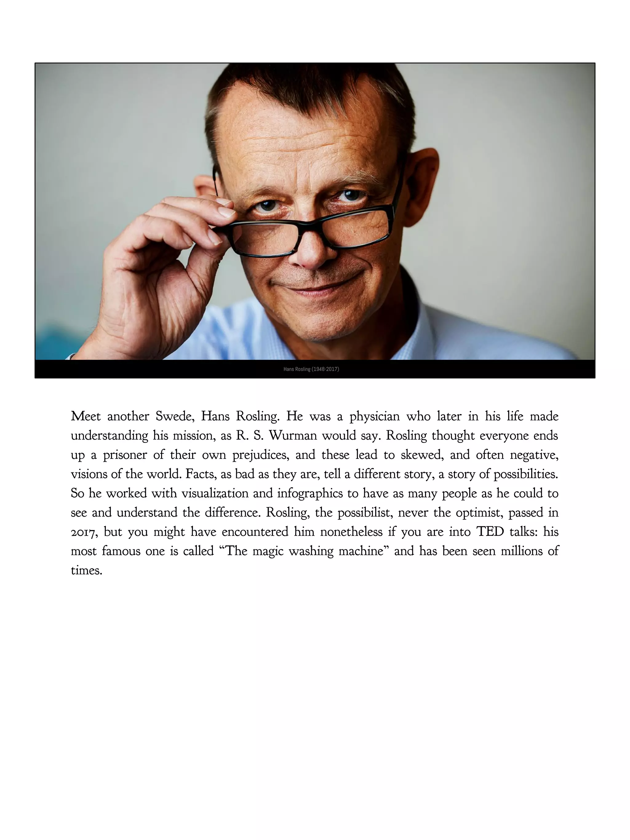 Hans Rosling (1948-2017)
Meet another Swede, Hans Rosling. He was a physician who later in his life made
understanding his mission, as R. S. Wurman would say. Rosling thought everyone ends
up a prisoner of their own prejudices, and these lead to skewed, and often negative,
visions of the world. Facts, as bad as they are, tell a different story, a story of possibilities.
So he worked with visualization and infographics to have as many people as he could to
see and understand the difference. Rosling, the possibilist, never the optimist, passed in
2017, but you might have encountered him nonetheless if you are into TED talks: his
most famous one is called “The magic washing machine” and has been seen millions of
times.
 