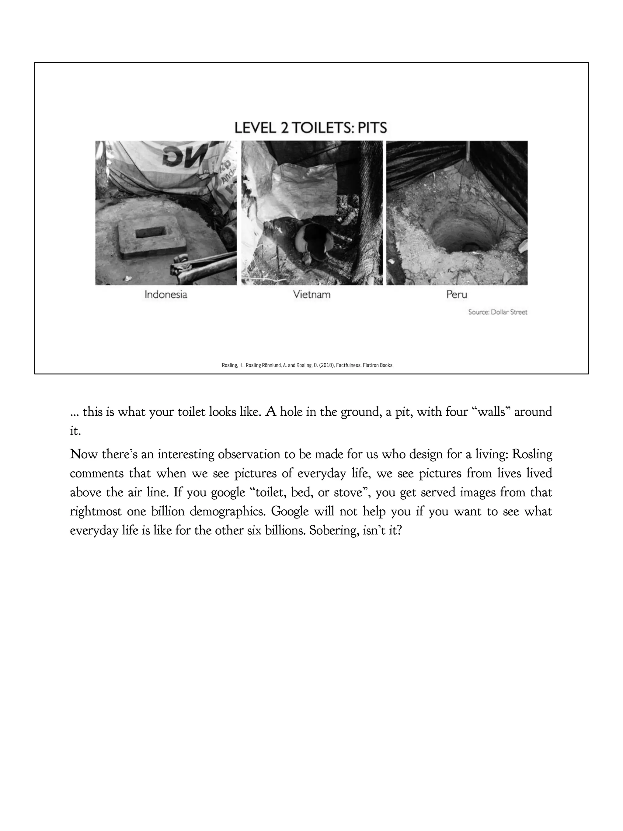 Rosling, H., Rosling Rönnlund, A. and Rosling, O. (2018), Factfulness. Flatiron Books.
… this is what your toilet looks like. A hole in the ground, a pit, with four “walls” around
it.
Now there’s an interesting observation to be made for us who design for a living: Rosling
comments that when we see pictures of everyday life, we see pictures from lives lived
above the air line. If you google “toilet, bed, or stove”, you get served images from that
rightmost one billion demographics. Google will not help you if you want to see what
everyday life is like for the other six billions. Sobering, isn’t it?
 